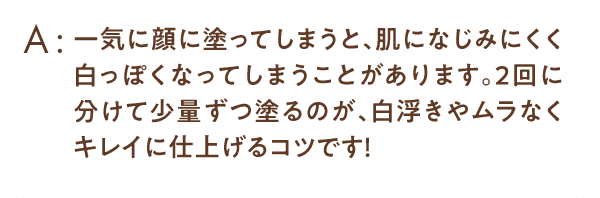 一気に顔に塗ってしまうと、肌になじみにくく白っぽくなってしまうことがあります。2回に分けて少量ずつ塗るのが、白浮きやムラなくキレイに仕上げるコツです！
