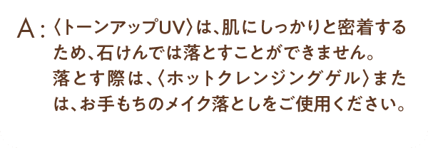 ＜トーンアップUV＞は、肌にしっかりと密着するため、石けんでは落とすことが出来ません。