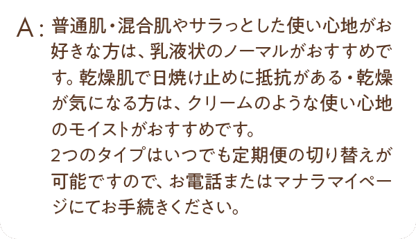 普通肌・混合肌やサラッとした使い心地がお好きな方は、乳液状のノーマルがおすすめです。乾燥肌で日焼け止めに抵抗がある・乾燥が気になる方は、クリームのような使い心地のモイストがおすすめです。